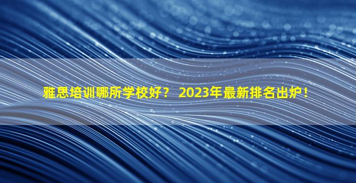 雅思培训哪所学校好？ 2023年最新排名出炉！